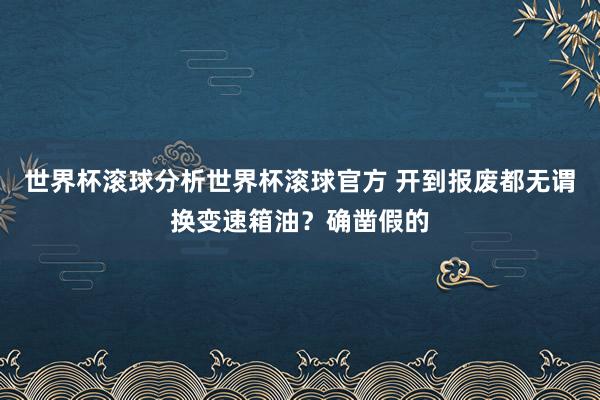 世界杯滚球分析世界杯滚球官方 开到报废都无谓换变速箱油？确凿假的