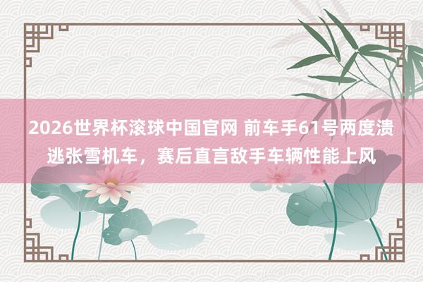 2026世界杯滚球中国官网 前车手61号两度溃逃张雪机车，赛后直言敌手车辆性能上风