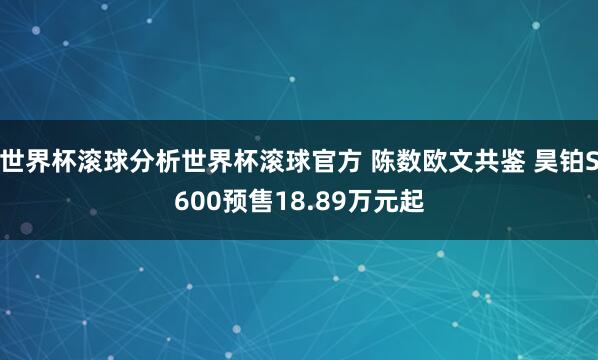 世界杯滚球分析世界杯滚球官方 陈数欧文共鉴 昊铂S600预售18.89万元起