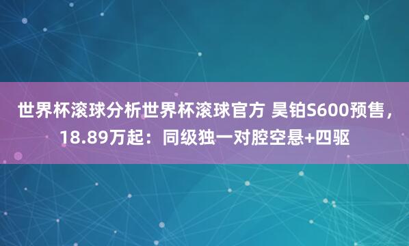 世界杯滚球分析世界杯滚球官方 昊铂S600预售，18.89万起：同级独一对腔空悬+四驱