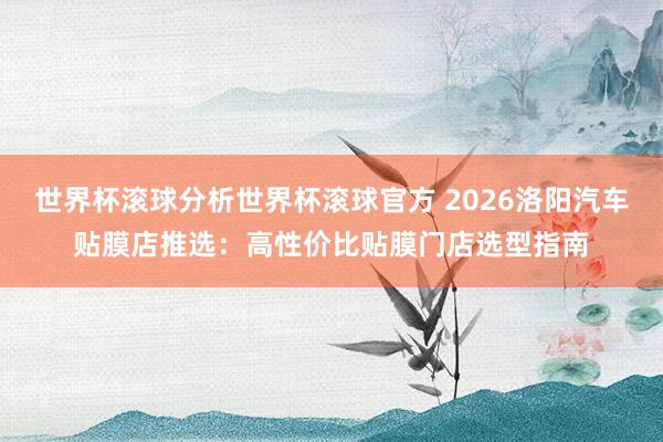 世界杯滚球分析世界杯滚球官方 2026洛阳汽车贴膜店推选：高性价比贴膜门店选型指南