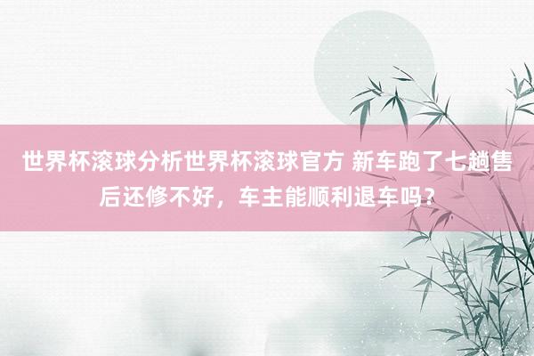 世界杯滚球分析世界杯滚球官方 新车跑了七趟售后还修不好，车主能顺利退车吗？