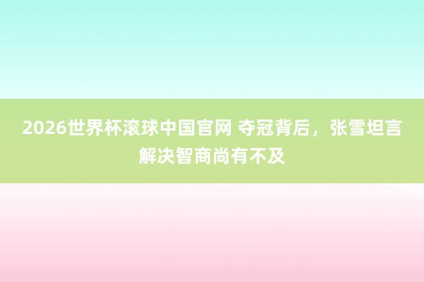 2026世界杯滚球中国官网 夺冠背后，张雪坦言解决智商尚有不及