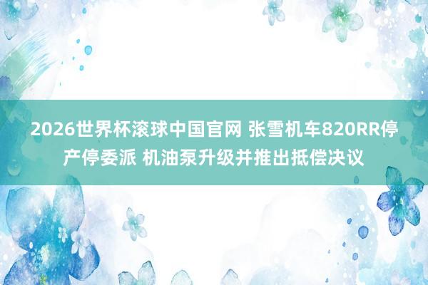 2026世界杯滚球中国官网 张雪机车820RR停产停委派 机油泵升级并推出抵偿决议