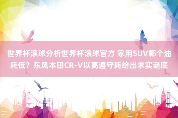 世界杯滚球分析世界杯滚球官方 家用SUV哪个油耗低？东风本田CR-V以高遵守耗给出求实谜底