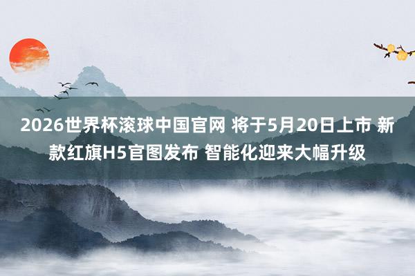 2026世界杯滚球中国官网 将于5月20日上市 新款红旗H5官图发布 智能化迎来大幅升级
