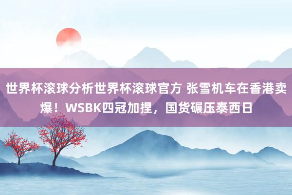 世界杯滚球分析世界杯滚球官方 张雪机车在香港卖爆！WSBK四冠加捏，国货碾压泰西日