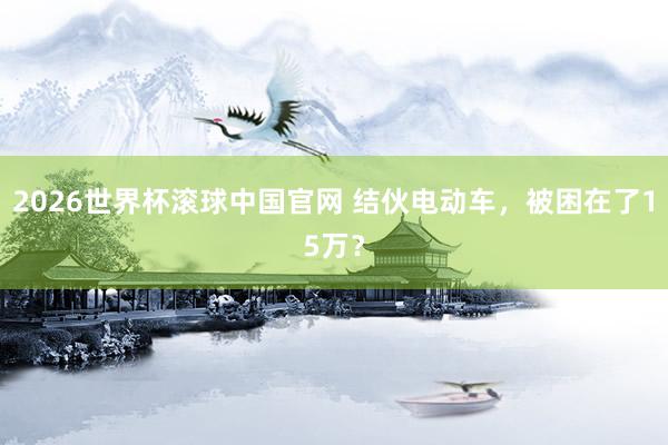 2026世界杯滚球中国官网 结伙电动车，被困在了15万？