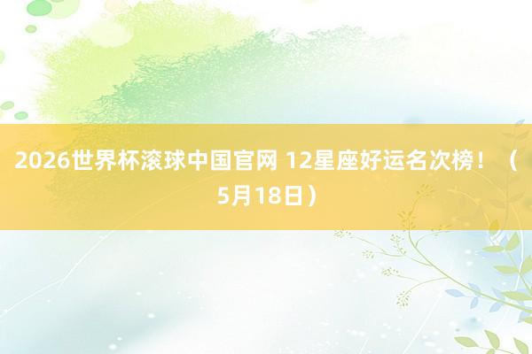 2026世界杯滚球中国官网 12星座好运名次榜！（5月18日）