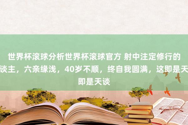 世界杯滚球分析世界杯滚球官方 射中注定修行的东谈主，六亲缘浅，40岁不顺，终自我圆满，这即是天谈