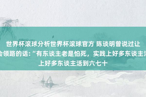 世界杯滚球分析世界杯滚球官方 陈谈明曾说过让东谈主淹会领路的话:“有东谈主老是怕死，实践上好多东谈主活到六七十