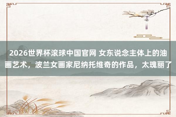 2026世界杯滚球中国官网 女东说念主体上的油画艺术，波兰女画家尼纳托维奇的作品，太瑰丽了