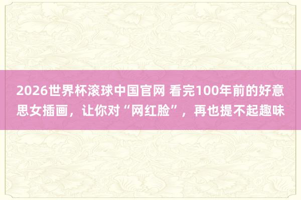 2026世界杯滚球中国官网 看完100年前的好意思女插画，让你对“网红脸”，再也提不起趣味