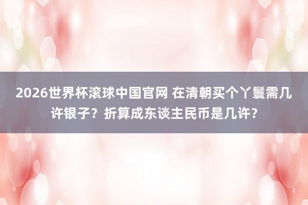 2026世界杯滚球中国官网 在清朝买个丫鬟需几许银子？折算成东谈主民币是几许？