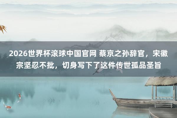 2026世界杯滚球中国官网 蔡京之孙辞官，宋徽宗坚忍不批，切身写下了这件传世孤品圣旨