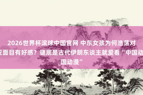 2026世界杯滚球中国官网 中东女孩为何浩荡对东亚面目有好感？谜底是古代伊朗东谈主就爱看“中国动漫”