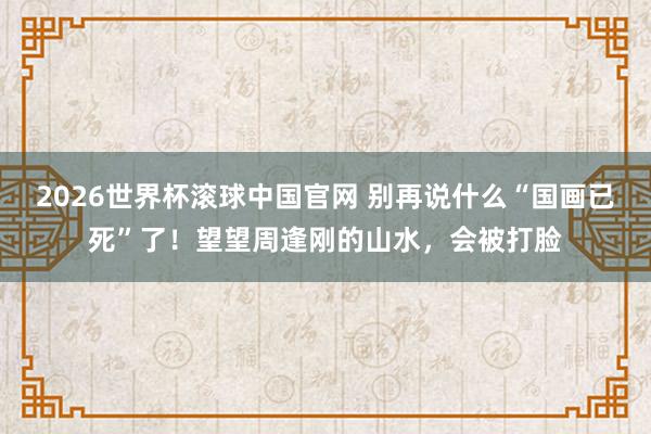 2026世界杯滚球中国官网 别再说什么“国画已死”了！望望周逢刚的山水，会被打脸