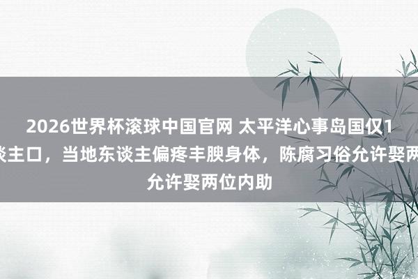 2026世界杯滚球中国官网 太平洋心事岛国仅11万东谈主口，当地东谈主偏疼丰腴身体，陈腐习俗允许娶两位内助