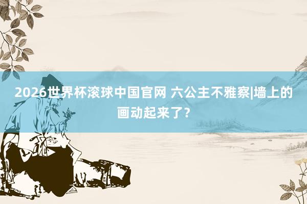 2026世界杯滚球中国官网 六公主不雅察|墙上的画动起来了？