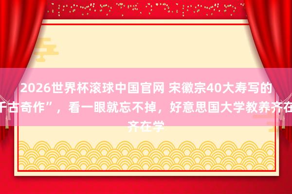 2026世界杯滚球中国官网 宋徽宗40大寿写的“千古奇作”，看一眼就忘不掉，好意思国大学教养齐在学