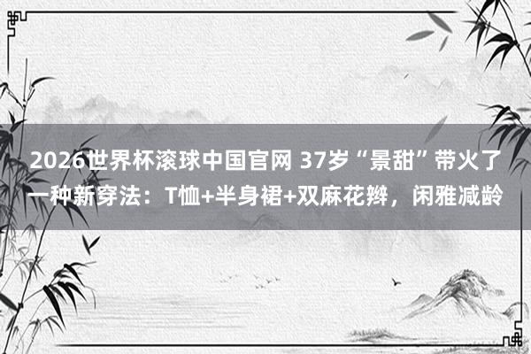 2026世界杯滚球中国官网 37岁“景甜”带火了一种新穿法：T恤+半身裙+双麻花辫，闲雅减龄
