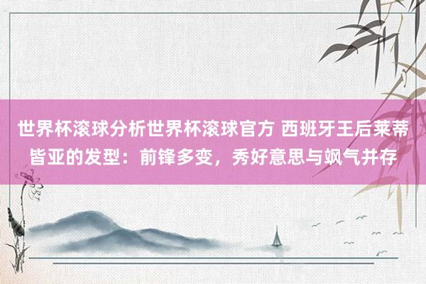 世界杯滚球分析世界杯滚球官方 西班牙王后莱蒂皆亚的发型：前锋多变，秀好意思与飒气并存