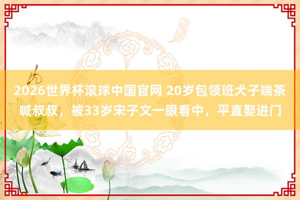 2026世界杯滚球中国官网 20岁包领班犬子端茶喊叔叔，被33岁宋子文一眼看中，平直娶进门