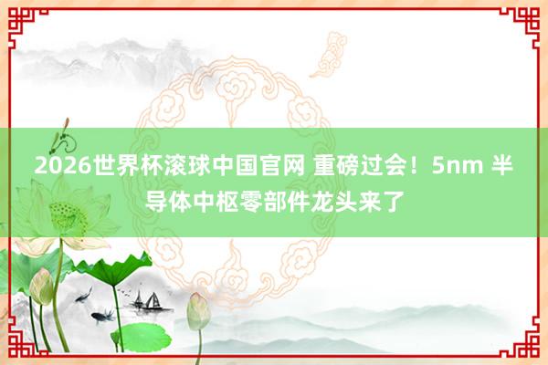 2026世界杯滚球中国官网 重磅过会！5nm 半导体中枢零部件龙头来了