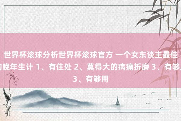 世界杯滚球分析世界杯滚球官方 一个女东谈主最佳的晚年生计 1、有住处 2、莫得大的病痛折磨 3、有够用
