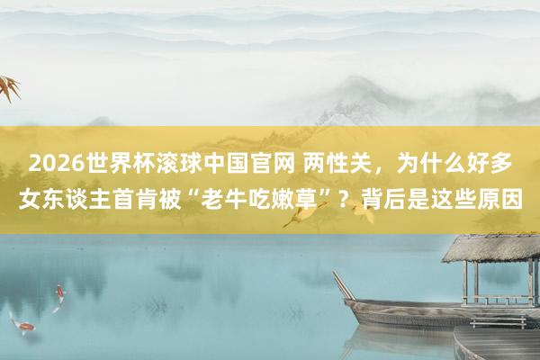 2026世界杯滚球中国官网 两性关，为什么好多女东谈主首肯被“老牛吃嫩草”？背后是这些原因