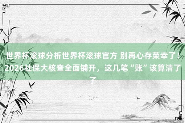 世界杯滚球分析世界杯滚球官方 别再心存荣幸了！2026社保大核查全面铺开，这几笔“账”该算清了