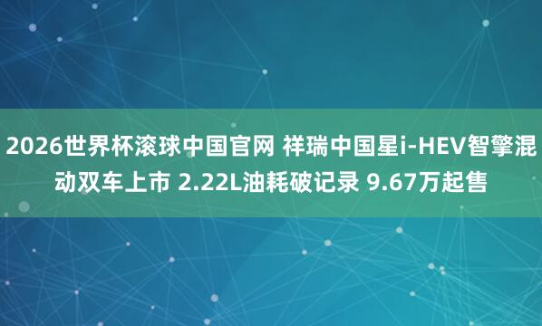 2026世界杯滚球中国官网 祥瑞中国星i-HEV智擎混动双车上市 2.22L油耗破记录 9.67万起售