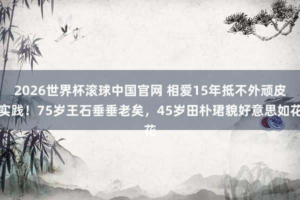 2026世界杯滚球中国官网 相爱15年抵不外顽皮实践！75岁王石垂垂老矣，45岁田朴珺貌好意思如花