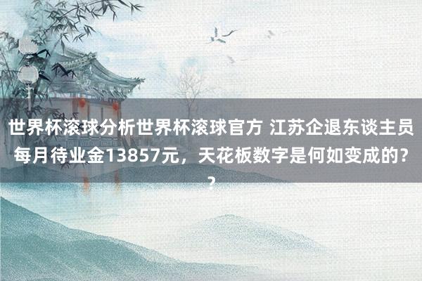世界杯滚球分析世界杯滚球官方 江苏企退东谈主员每月待业金13857元，天花板数字是何如变成的？