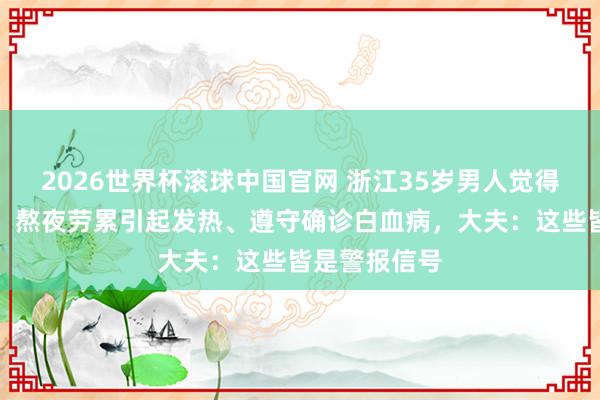 2026世界杯滚球中国官网 浙江35岁男人觉得职责压力大，熬夜劳累引起发热、遵守确诊白血病，大夫：这些皆是警报信号