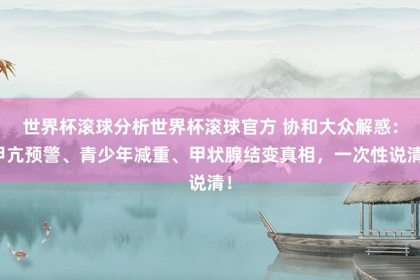 世界杯滚球分析世界杯滚球官方 协和大众解惑：甲亢预警、青少年减重、甲状腺结变真相，一次性说清！