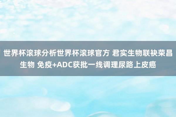 世界杯滚球分析世界杯滚球官方 君实生物联袂荣昌生物 免疫+ADC获批一线调理尿路上皮癌