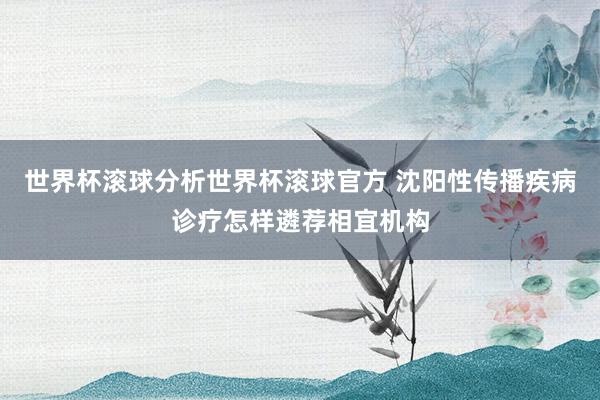 世界杯滚球分析世界杯滚球官方 沈阳性传播疾病诊疗怎样遴荐相宜机构