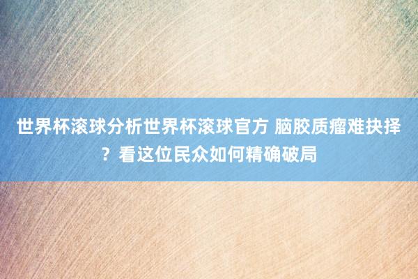 世界杯滚球分析世界杯滚球官方 脑胶质瘤难抉择？看这位民众如何精确破局