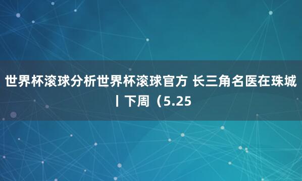 世界杯滚球分析世界杯滚球官方 长三角名医在珠城丨下周（5.25