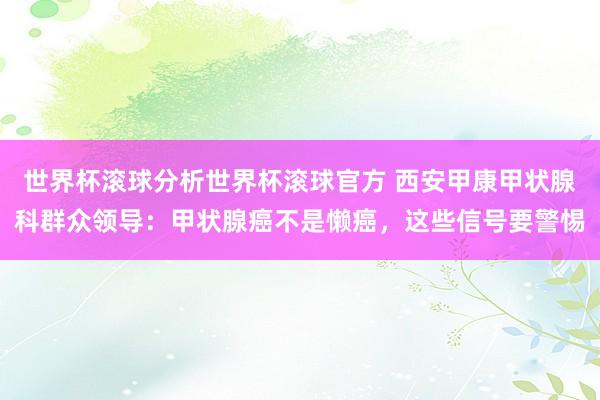 世界杯滚球分析世界杯滚球官方 西安甲康甲状腺科群众领导：甲状腺癌不是懒癌，这些信号要警惕