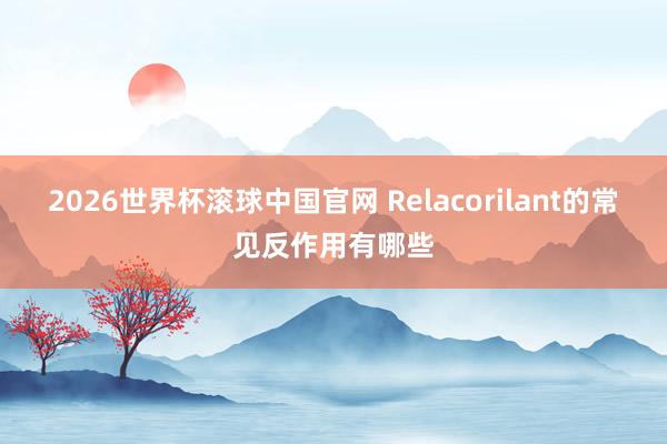 2026世界杯滚球中国官网 Relacorilant的常见反作用有哪些