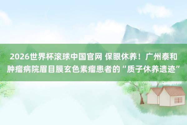 2026世界杯滚球中国官网 保眼休养！广州泰和肿瘤病院眉目膜玄色素瘤患者的“质子休养遗迹”