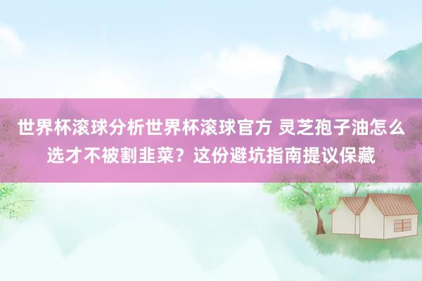 世界杯滚球分析世界杯滚球官方 灵芝孢子油怎么选才不被割韭菜？这份避坑指南提议保藏