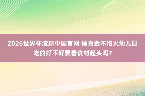 2026世界杯滚球中国官网 锤真金不怕火幼儿园吃的好不好要看食材起头吗？