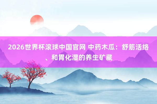 2026世界杯滚球中国官网 中药木瓜：舒筋活络、和胃化湿的养生矿藏