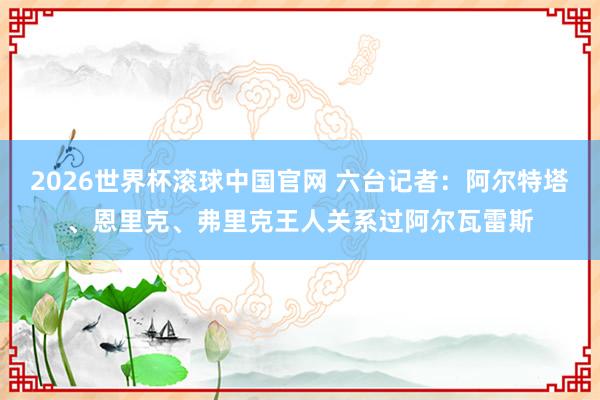2026世界杯滚球中国官网 六台记者：阿尔特塔、恩里克、弗里克王人关系过阿尔瓦雷斯