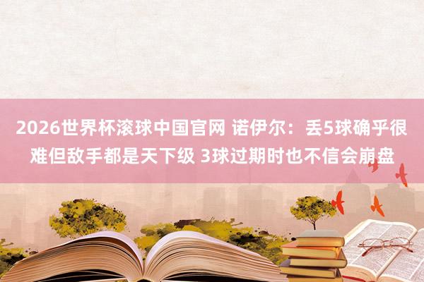 2026世界杯滚球中国官网 诺伊尔：丢5球确乎很难但敌手都是天下级 3球过期时也不信会崩盘