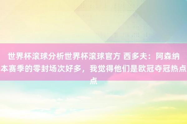 世界杯滚球分析世界杯滚球官方 西多夫：阿森纳本赛季的零封场次好多，我觉得他们是欧冠夺冠热点