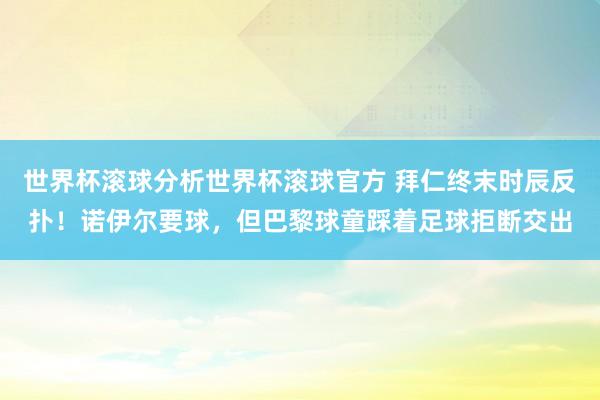 世界杯滚球分析世界杯滚球官方 拜仁终末时辰反扑！诺伊尔要球，但巴黎球童踩着足球拒断交出